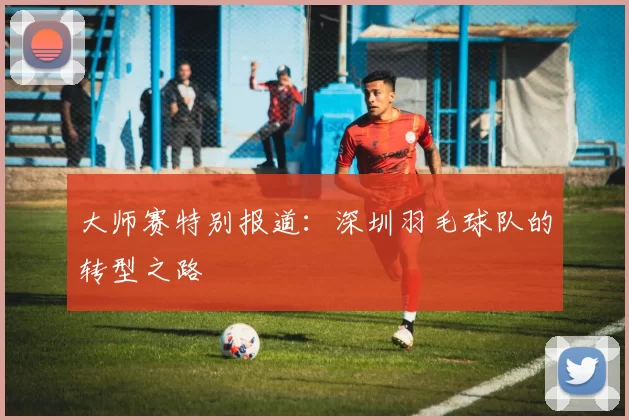 大师赛特别报道：深圳羽毛球队的转型之路