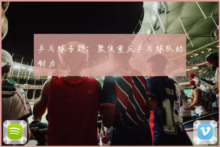 乒乓球专题：聚焦重庆乒乓球队的耐力