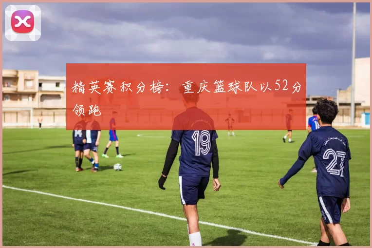 精英赛积分榜：重庆篮球队以52分领跑