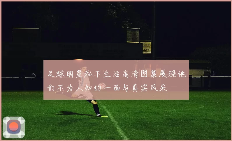 足球明星私下生活高清图集展现他们不为人知的一面与真实风采