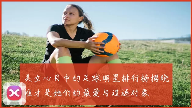 美女心目中的足球明星排行榜揭晓谁才是她们的最爱与追逐对象