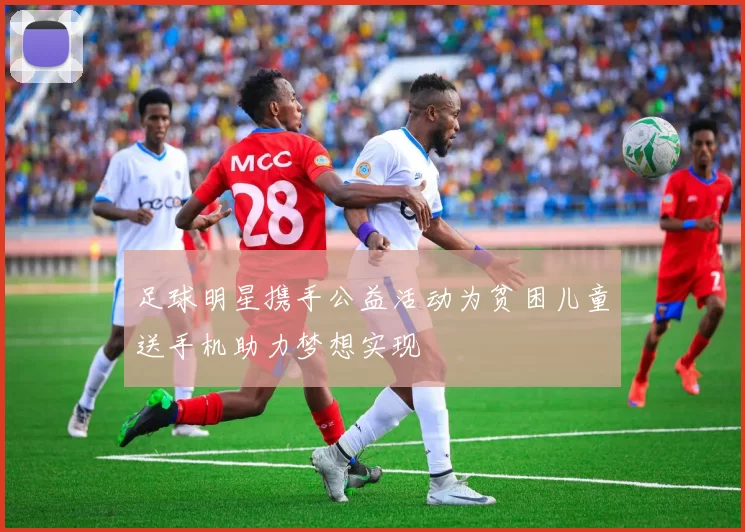 足球明星携手公益活动为贫困儿童送手机助力梦想实现
