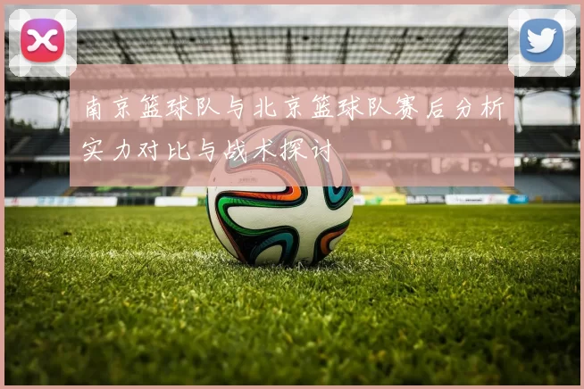 南京篮球队与北京篮球队赛后分析实力对比与战术探讨