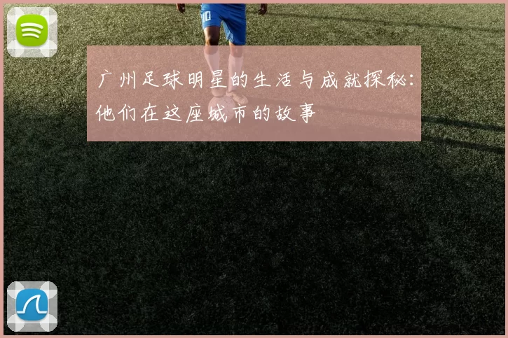 广州足球明星的生活与成就探秘：他们在这座城市的故事